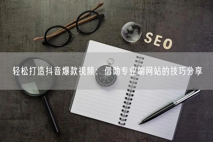 轻松打造抖音爆款视频:借助专业刷网站的技巧分享