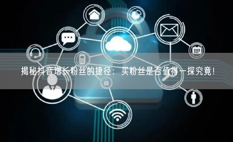 揭秘抖音增长粉丝的捷径:买粉丝是否值得一探究竟!