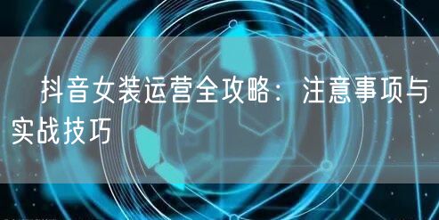 抖音女装运营全攻略:注意事项与实战技巧