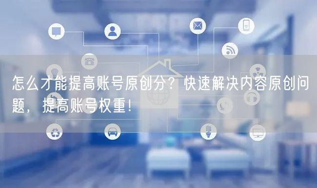 怎么才能提高账号原创分?快速解决内容原创问题,提高账号权重!