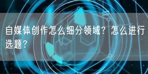 自媒体创作怎么细分领域?怎么进行选题?