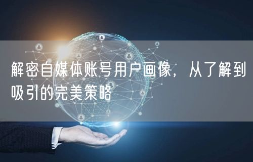 解密自媒体账号用户画像,从了解到吸引的完美策略