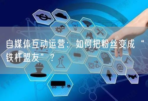 自媒体互动运营：如何把粉丝变成“铁杆盟友”？
