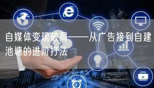 自媒体变现破局——从广告接到自建池塘的进阶打法
