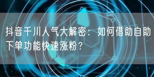 抖音千川人气大解密:如何借助自助下单功能快速涨粉?