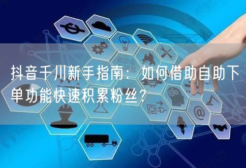 抖音千川新手指南:如何借助自助下单功能快速积累粉丝?