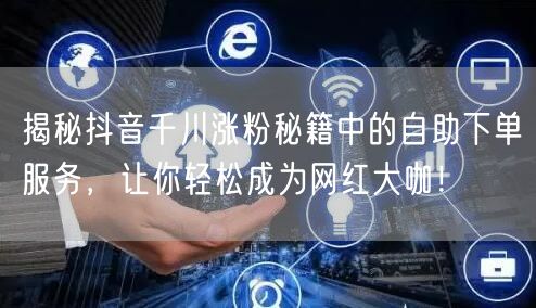 揭秘抖音千川涨粉秘籍中的自助下单服务,让你轻松成为网红大咖!