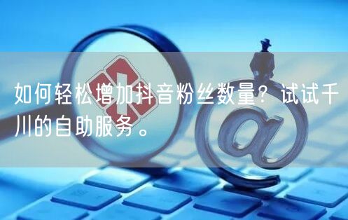 如何轻松增加抖音粉丝数量?试试千川的自助服务。