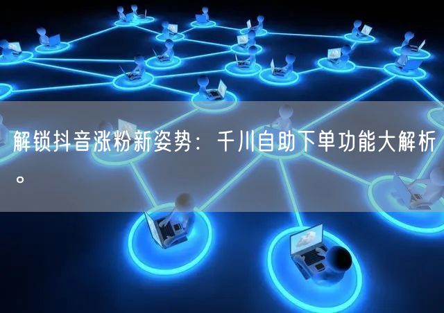 解锁抖音涨粉新姿势:千川自助下单功能大解析。
