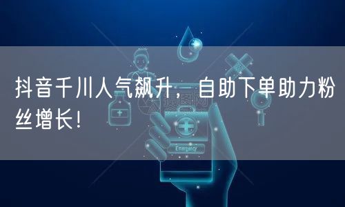 抖音千川人气飙升,自助下单助力粉丝增长!