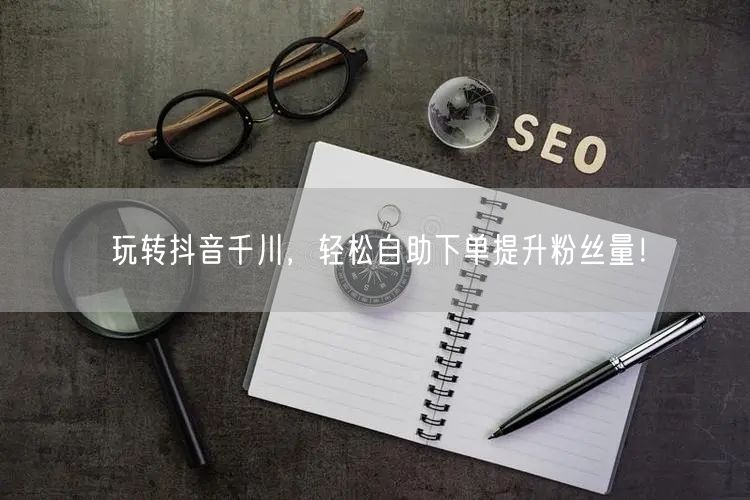 玩转抖音千川,轻松自助下单提升粉丝量!