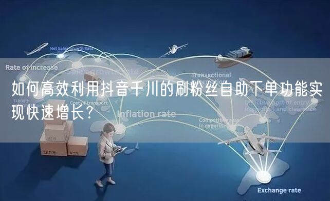 如何高效利用抖音千川的刷粉丝自助下单功能实现快速增长?
