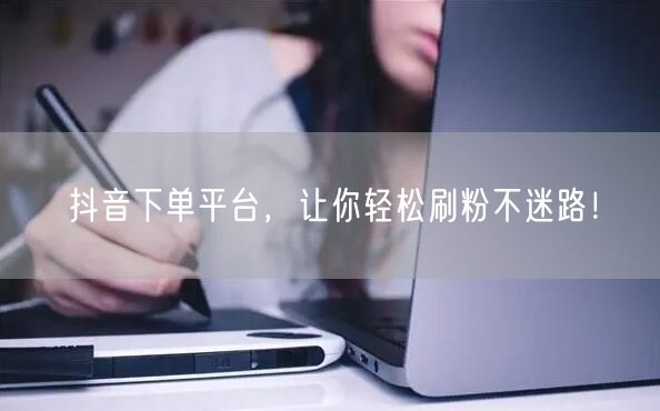 抖音下单平台,让你轻松刷粉不迷路!