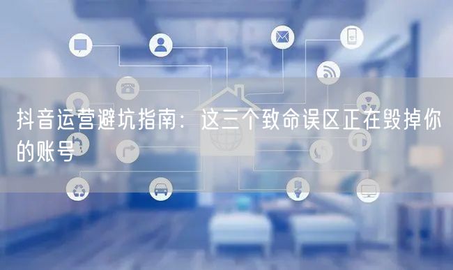 抖音运营避坑指南:这三个致命误区正在毁掉你的账号