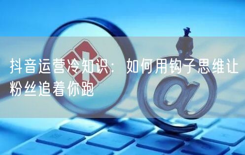 抖音运营冷知识:如何用钩子思维让粉丝追着你跑