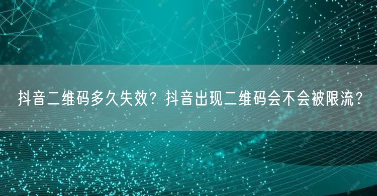 抖音二维码多久失效?抖音出现二维码会不会被限流?