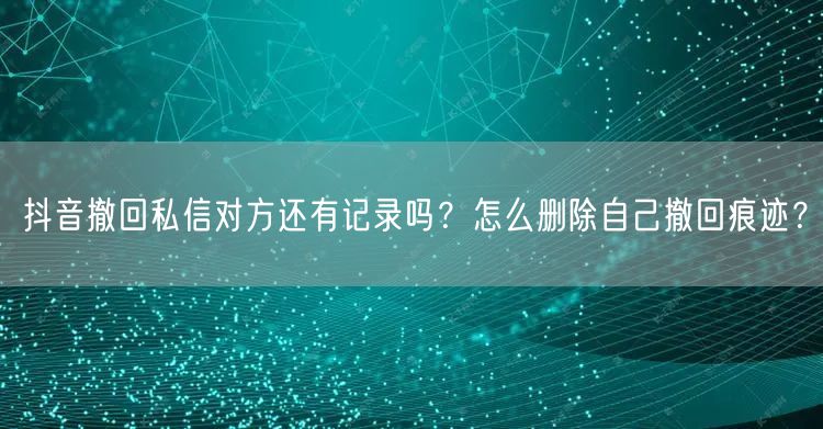 抖音撤回私信对方还有记录吗?怎么删除自己撤回痕迹?