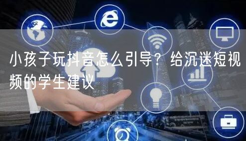 小孩子玩抖音怎么引导？给沉迷短视频的学生建议