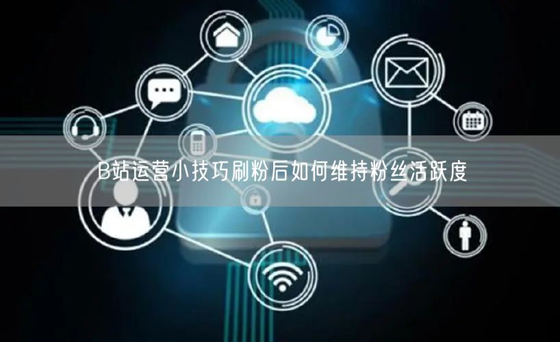 B站运营小技巧刷粉后如何维持粉丝活跃度