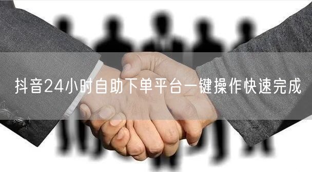 抖音24小时自助下单平台一键操作快速完成