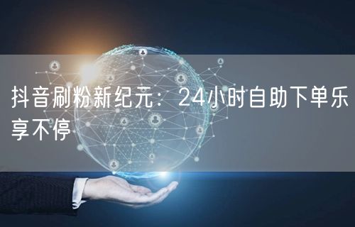 抖音刷粉新纪元：24小时自助下单乐享不停