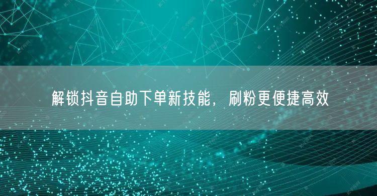 解锁抖音自助下单新技能,刷粉更便捷高效