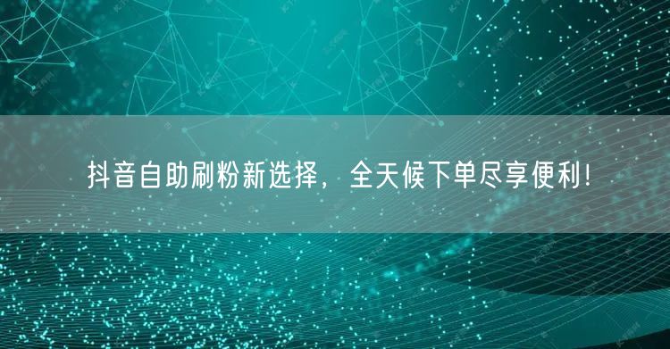 抖音自助刷粉新选择,全天候下单尽享便利!