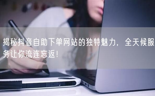 揭秘抖音自助下单网站的独特魅力，全天候服务让你流连忘返！