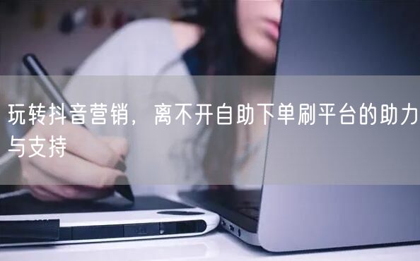 玩转抖音营销，离不开自助下单刷平台的助力与支持