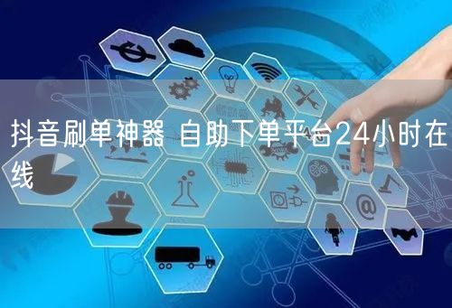 抖音刷单神器 自助下单平台24小时在线