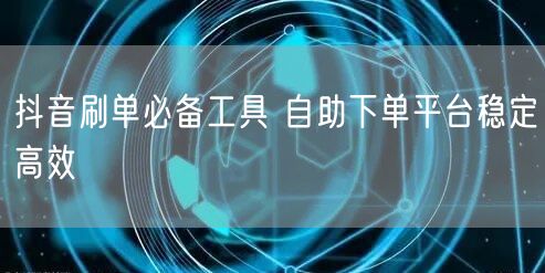 抖音刷单必备工具 自助下单平台稳定高效