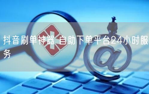 抖音刷单神器 自助下单平台24小时服务