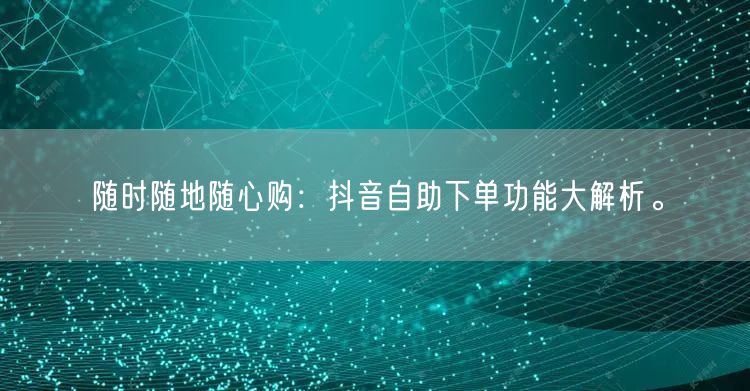 随时随地随心购:抖音自助下单功能大解析。
