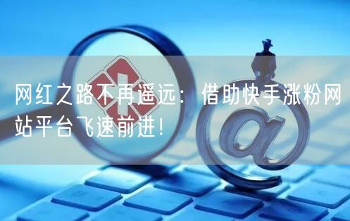 网红之路不再遥远：借助快手涨粉网站平台飞速前进！