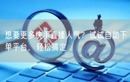 想要更多快手直播人气？试试自助下单平台，轻松搞定