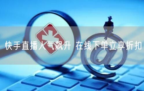 快手直播人气飙升 在线下单立享折扣