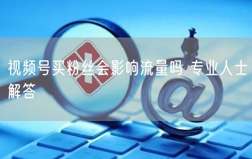 视频号买粉丝会影响流量吗 专业人士解答