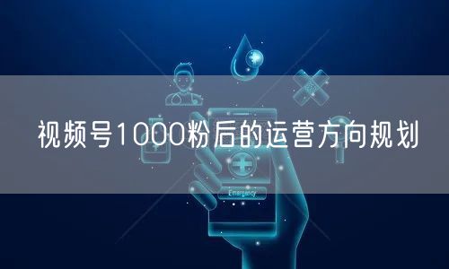 视频号1000粉后的运营方向规划