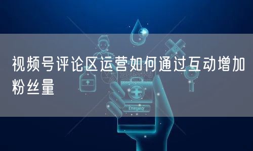 视频号评论区运营如何通过互动增加粉丝量