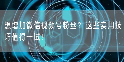 想增加微信视频号粉丝?这些实用技巧值得一试!