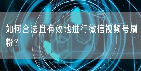 如何合法且有效地进行微信视频号刷粉?