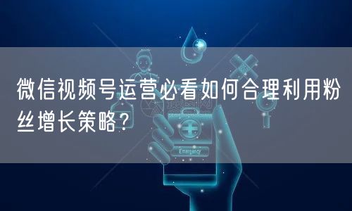 微信视频号运营必看如何合理利用粉丝增长策略?