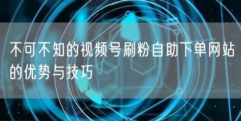 不可不知的视频号刷粉自助下单网站的优势与技巧