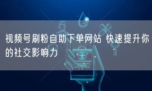 视频号刷粉自助下单网站 快速提升你的社交影响力
