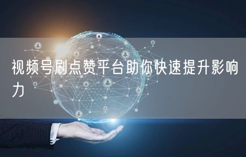 视频号刷点赞平台助你快速提升影响力