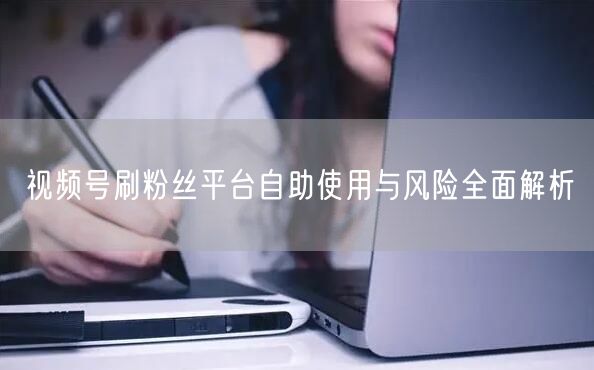 视频号刷粉丝平台自助使用与风险全面解析