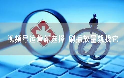 视频号运营新选择 刷播放量就找它